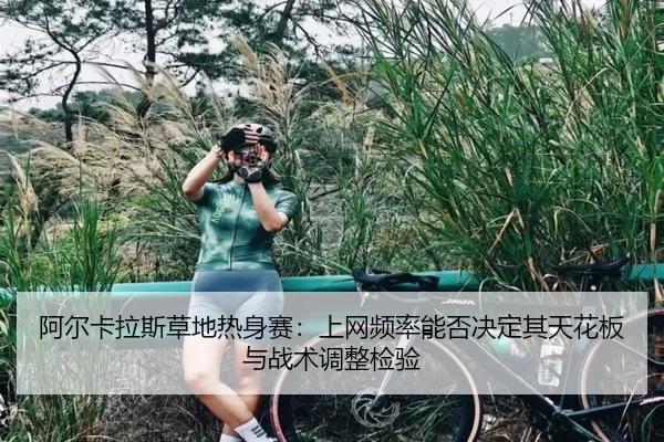阿尔卡拉斯草地热身赛：上网频率能否决定其天花板与战术调整检验