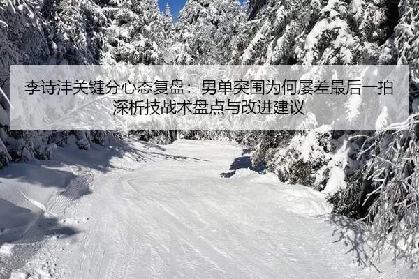 李诗沣关键分心态复盘：男单突围为何屡差最后一拍深析技战术盘点与改进建议