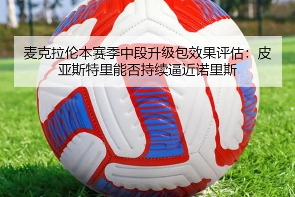 麦克拉伦本赛季中段升级包效果评估：皮亚斯特里能否持续逼近诺里斯