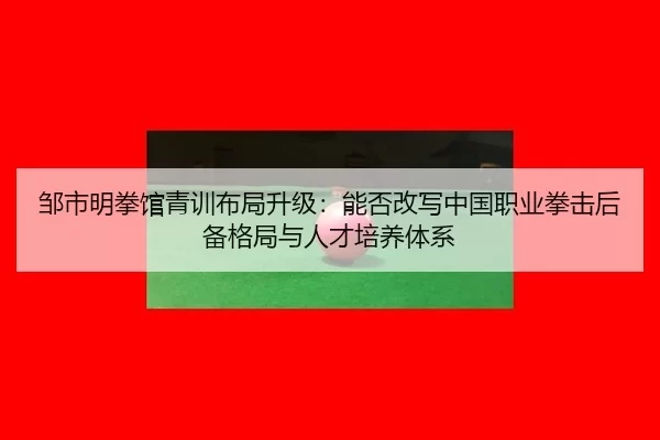 邹市明拳馆青训布局升级：能否改写中国职业拳击后备格局与人才培养体系