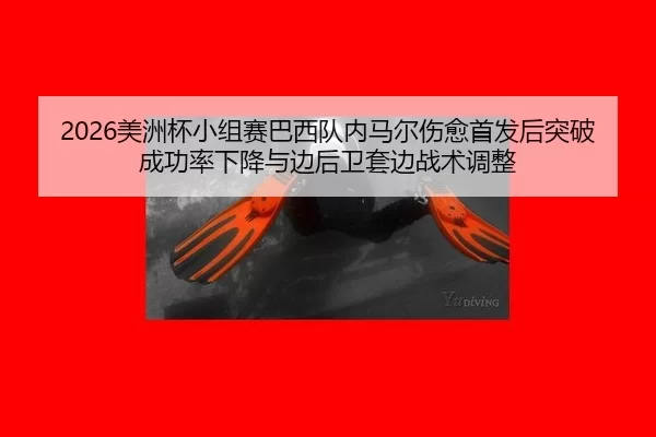2026美洲杯小组赛巴西队内马尔伤愈首发后突破成功率下降与边后卫套边战术调整